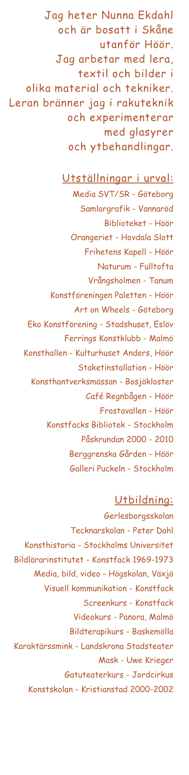 Jag heter Nunna Ekdahl
och är bosatt i Skåne 
utanför Höör. 
Jag arbetar med lera, 
textil och bilder i 
olika material och tekniker. 
Leran bränner jag i rakuteknik och experimenterar 
med glasyrer 
och ytbehandlingar.

Utställningar i urval:
Media SVT/SR - Göteborg
Samlargrafik - Vannaröd
Biblioteket - Höör
Orangeriet - Hovdala Slott
Frihetens Kapell - Höör
Naturum - Fulltofta
Vrångsholmen - Tanum
Konstföreningen Paletten - Höör
Art on Wheels - Göteborg
Eko Konstförening - Stadshuset, Eslöv
Ferrings Konstklubb - Malmö
Konsthallen - Kulturhuset Anders, Höör
Staketinstallation - Höör
Konsthantverksmässan - Bosjökloster
Café Regnbågen - Höör
Frostavallen - Höör
Konstfacks Bibliotek - Stockholm
Påskrundan 2000 - 2010 
Berggrenska Gården - Höör
Galleri Puckeln - Stockholm

Utbildning:
Gerlesborgsskolan
Tecknarskolan - Peter Dahl
Konsthistoria - Stockholms Universitet
Bildlärarinstitutet - Konstfack 1969-1973
Media, bild, video - Högskolan, Växjö
Visuell kommunikation - Konstfack
Screenkurs - Konstfack
Videokurs - Panora, Malmö
Bildterapikurs - Baskemölla
Karaktärssmink - Landskrona Stadsteater
Mask - Uwe Krieger
Gatuteaterkurs - Jordcirkus
Konstskolan - Kristianstad 2000-2002
