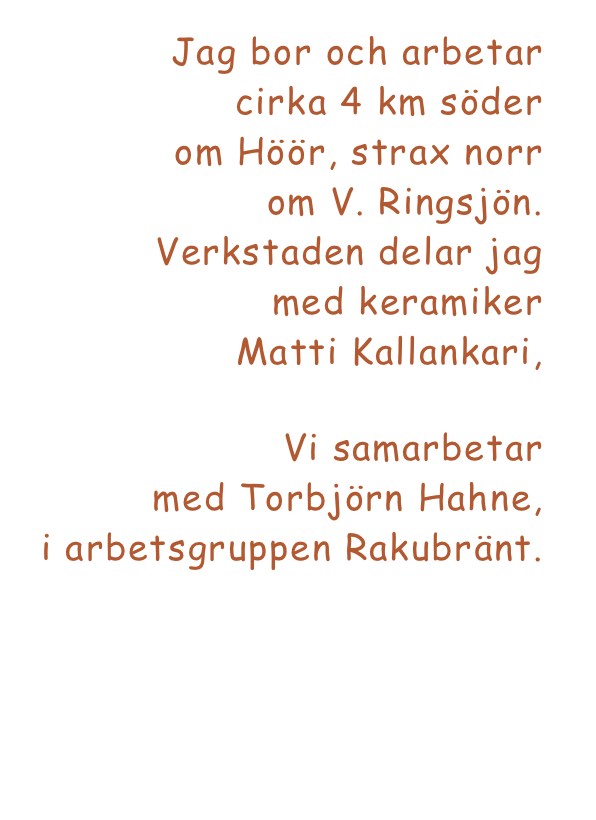 Jag bor och arbetar 
cirka 4 km söder 
om Höör, strax norr 
om V. Ringsjön. 
Verkstaden delar jag 
med keramiker 
Matti Kallankari, www.mattikallankari.se  
Vi samarbetar 
med Torbjörn Hahne, 
i arbetsgruppen Rakubränt.
www.torbjorn-hahne.se 

